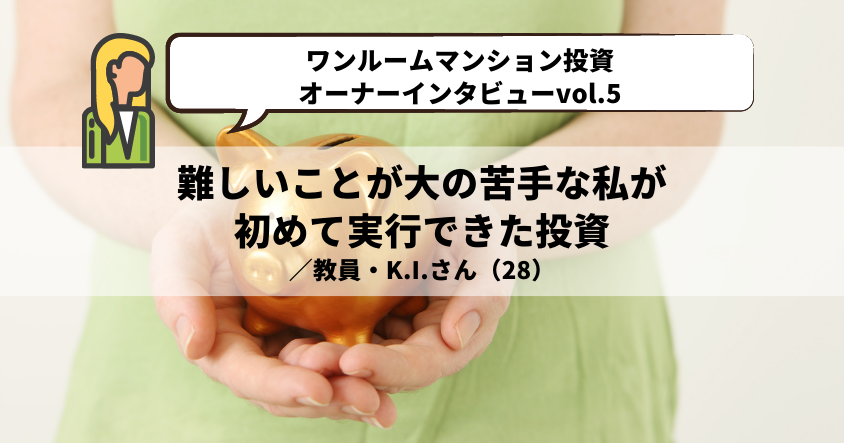 【ワンルームマンション投資・オーナーインタビューvol.5】難しいことが大の苦手な私が初めて実行できた投資 ／教員・K.I.さん（28）