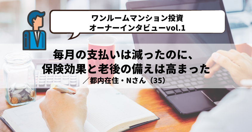 【ワンルームマンション投資・オーナーインタビューvol.1】毎月の支払いは減ったのに、保険効果と老後の備えは高まった ／都内在住・Nさん（35）