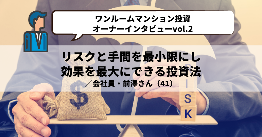 【ワンルームマンション投資・オーナーインタビューvol.2】リスクと手間を最小限にし、効果を最大にできる投資法 ／会社員・前澤さん（41）